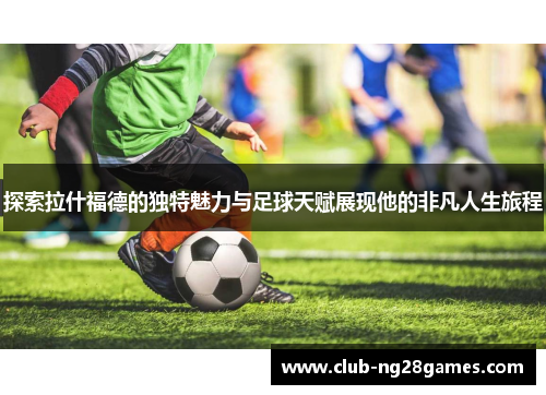 探索拉什福德的独特魅力与足球天赋展现他的非凡人生旅程