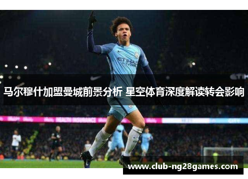 马尔穆什加盟曼城前景分析 星空体育深度解读转会影响