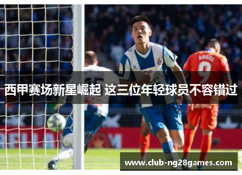 西甲赛场新星崛起 这三位年轻球员不容错过 西甲赛场新星崛起 这三位年轻球员不容错过