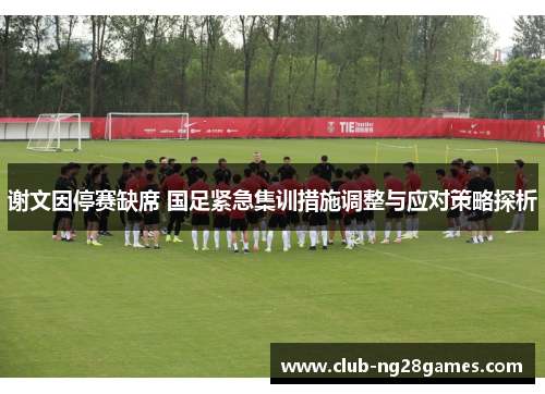 谢文因停赛缺席 国足紧急集训措施调整与应对策略探析