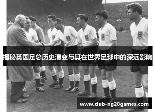 揭秘英国足总历史演变与其在世界足球中的深远影响 揭秘英国足总历史演变与其在世界足球中的深远影响