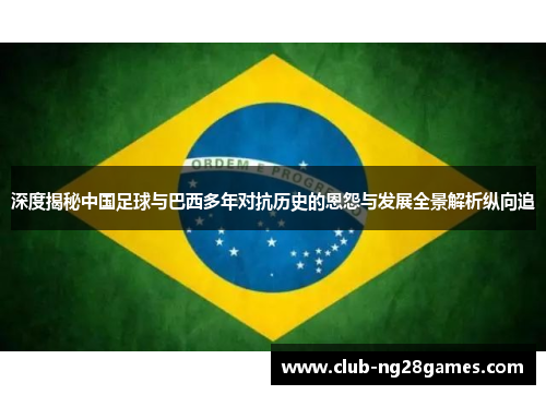 深度揭秘中国足球与巴西多年对抗历史的恩怨与发展全景解析纵向追 深度揭秘中国足球与巴西多年对抗历史的恩怨与发展全景解析纵向追