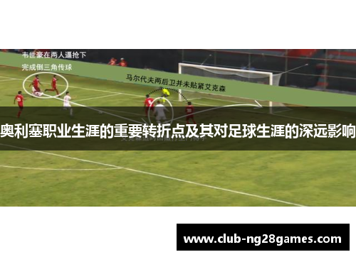 奥利塞职业生涯的重要转折点及其对足球生涯的深远影响 奥利塞职业生涯的重要转折点及其对足球生涯的深远影响
