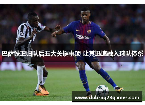 巴萨铁卫归队后五大关键事项 让其迅速融入球队体系