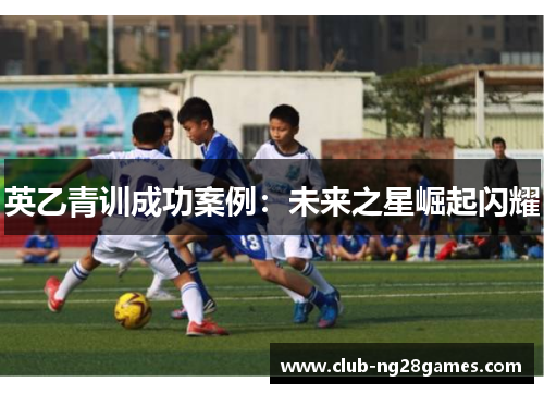 英乙青训成功案例:未来之星崛起闪耀 英乙青训成功案例:未来之星崛起闪耀