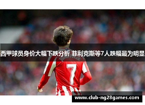 西甲球员身价大幅下跌分析 菲利克斯等7人跌幅最为明显 西甲球员身价大幅下跌分析 菲利克斯等7人跌幅最为明显