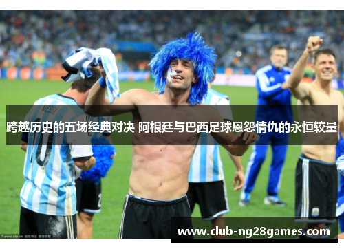 跨越历史的五场经典对决 阿根廷与巴西足球恩怨情仇的永恒较量
