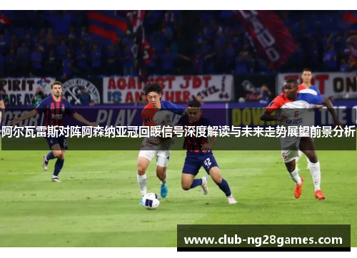 阿尔瓦雷斯对阵阿森纳亚冠回暖信号深度解读与未来走势展望前景分析